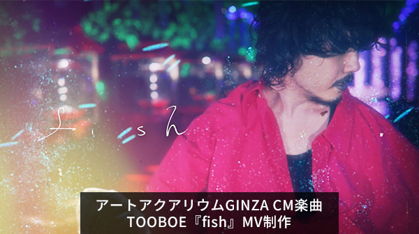 WORKS アートアクアリウムGINZA CM楽曲TOOBOE『fish』MV制作